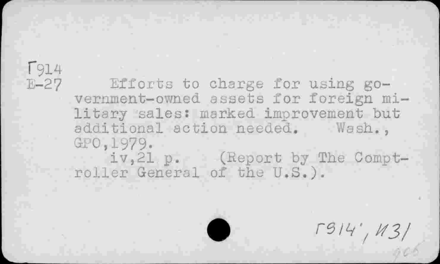 ﻿rgi4
E-27 Efforts to charge for using government-owned assets for foreign military sales: marked improvement but additional action needed. Wash., GPO.1979.
iv,21 p. (Report by The Comptroller General of the U.S.).
reiti'^3/